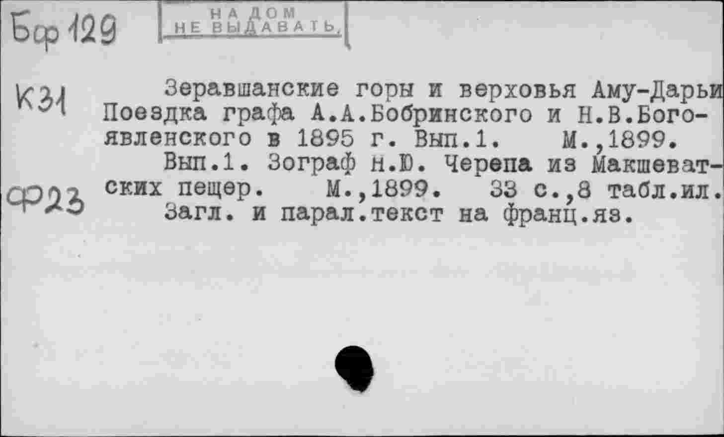 ﻿Бер <29
НАЛОМ НЕ В ЬІ ДА В А T Ь,
iqi Зеравшанские горы и верховья Аму-Дарьи ™ Поездка графа А.А.Бобринского и Н.В.Бого-
явленского в 1895 Г. Вып.1. М.,1899.
Вып.1. Зограф н.Ю. Черепа из Макшеват-
ских пещер. М.,1899.	33 с.,8 табл.ил.
Загл. и парал.текст на франц.яз.